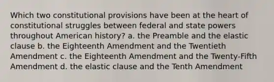 Which two constitutional provisions have been at the heart of constitutional struggles between federal and state powers throughout American history? a. the Preamble and the elastic clause b. the Eighteenth Amendment and the Twentieth Amendment c. the Eighteenth Amendment and the Twenty-Fifth Amendment d. the elastic clause and the Tenth Amendment