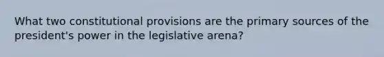 What two constitutional provisions are the <a href='https://www.questionai.com/knowledge/kcEA5ffGet-primary-source' class='anchor-knowledge'>primary source</a>s of the president's power in the legislative arena?