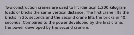 Two construction cranes are used to lift identical 1,200-kilogram loads of bricks the same vertical distance. The first crane lifts the bricks in 20. seconds and the second crane lifts the bricks in 40. seconds. Compared to the power developed by the first crane, the power developed by the second crane is