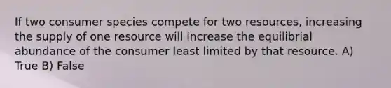 If two consumer species compete for two resources, increasing the supply of one resource will increase the equilibrial abundance of the consumer least limited by that resource. A) True B) False