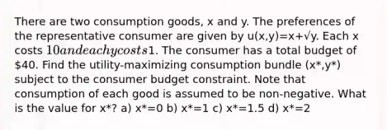 There are two consumption goods, x and y. The preferences of the representative consumer are given by u(x,y)=x+√y. Each x costs 10 and each y costs1. The consumer has a total budget of 40. Find the utility-maximizing consumption bundle (x*,y*) subject to the consumer budget constraint. Note that consumption of each good is assumed to be non-negative. What is the value for x*? a) x*=0 b) x*=1 c) x*=1.5 d) x*=2