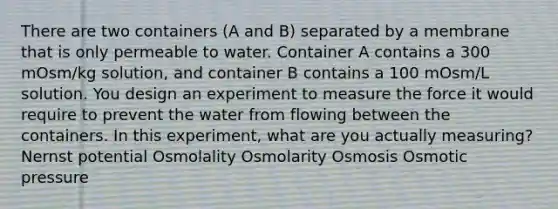 There are two containers (A and B) separated by a membrane that is only permeable to water. Container A contains a 300 mOsm/kg solution, and container B contains a 100 mOsm/L solution. You design an experiment to measure the force it would require to prevent the water from flowing between the containers. In this experiment, what are you actually measuring? Nernst potential Osmolality Osmolarity Osmosis Osmotic pressure