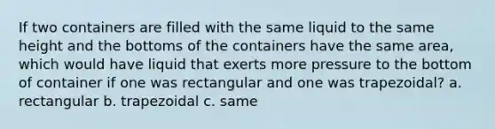 If two containers are filled with the same liquid to the same height and the bottoms of the containers have the same area, which would have liquid that exerts more pressure to the bottom of container if one was rectangular and one was trapezoidal? a. rectangular b. trapezoidal c. same