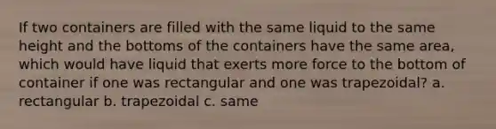 If two containers are filled with the same liquid to the same height and the bottoms of the containers have the same area, which would have liquid that exerts more force to the bottom of container if one was rectangular and one was trapezoidal? a. rectangular b. trapezoidal c. same