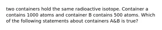 two containers hold the same radioactive isotope. Container a contains 1000 atoms and container B contains 500 atoms. Which of the following statements about containers A&B is true?