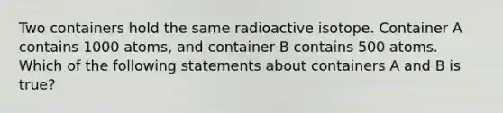 Two containers hold the same radioactive isotope. Container A contains 1000 atoms, and container B contains 500 atoms. Which of the following statements about containers A and B is true?