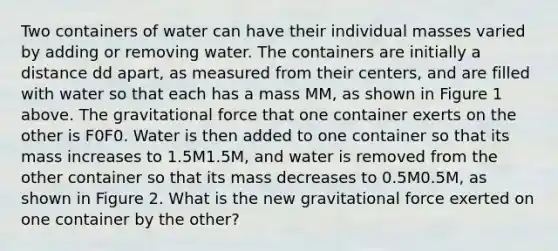 Two containers of water can have their individual masses varied by adding or removing water. The containers are initially a distance dd apart, as measured from their centers, and are filled with water so that each has a mass MM, as shown in Figure 1 above. The gravitational force that one container exerts on the other is F0F0. Water is then added to one container so that its mass increases to 1.5M1.5M, and water is removed from the other container so that its mass decreases to 0.5M0.5M, as shown in Figure 2. What is the new gravitational force exerted on one container by the other?