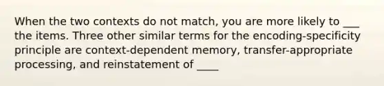 When the two contexts do not match, you are more likely to ___ the items. Three other similar terms for the encoding-specificity principle are context-dependent memory, transfer-appropriate processing, and reinstatement of ____