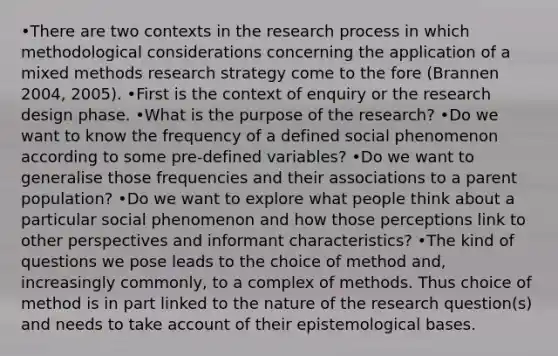 •There are two contexts in the research process in which methodological considerations concerning the application of a mixed methods research strategy come to the fore (Brannen 2004, 2005). •First is the context of enquiry or the research design phase. •What is the purpose of the research? •Do we want to know the frequency of a defined social phenomenon according to some pre-defined variables? •Do we want to generalise those frequencies and their associations to a parent population? •Do we want to explore what people think about a particular social phenomenon and how those perceptions link to other perspectives and informant characteristics? •The kind of questions we pose leads to the choice of method and, increasingly commonly, to a complex of methods. Thus choice of method is in part linked to the nature of the research question(s) and needs to take account of their epistemological bases.