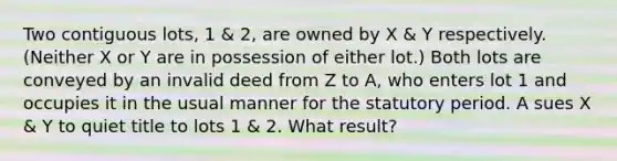 Two contiguous lots, 1 & 2, are owned by X & Y respectively. (Neither X or Y are in possession of either lot.) Both lots are conveyed by an invalid deed from Z to A, who enters lot 1 and occupies it in the usual manner for the statutory period. A sues X & Y to quiet title to lots 1 & 2. What result?