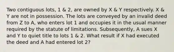 Two contiguous lots, 1 & 2, are owned by X & Y respectively. X & Y are not in possession. The lots are conveyed by an invalid deed from Z to A, who enters lot 1 and occupies it in the usual manner required by the statute of limitations. Subsequently, A sues X and Y to quiet title to lots 1 & 2. What result if X had executed the deed and A had entered lot 2?