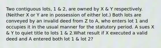 Two contiguous lots, 1 & 2, are owned by X & Y respectively. (Neither X or Y are in possession of either lot.) Both lots are conveyed by an invalid deed from Z to A, who enters lot 1 and occupies it in the usual manner for the statutory period. A sues X & Y to quiet title to lots 1 & 2.What result if X executed a valid deed and A entered both lot 1 & lot 2?