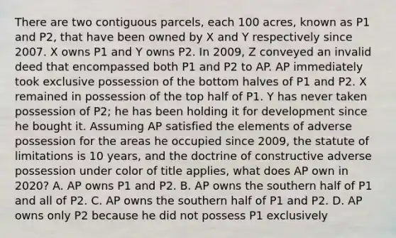 There are two contiguous parcels, each 100 acres, known as P1 and P2, that have been owned by X and Y respectively since 2007. X owns P1 and Y owns P2. In 2009, Z conveyed an invalid deed that encompassed both P1 and P2 to AP. AP immediately took exclusive possession of the bottom halves of P1 and P2. X remained in possession of the top half of P1. Y has never taken possession of P2; he has been holding it for development since he bought it. Assuming AP satisfied the elements of adverse possession for the areas he occupied since 2009, the statute of limitations is 10 years, and the doctrine of constructive adverse possession under color of title applies, what does AP own in 2020? A. AP owns P1 and P2. B. AP owns the southern half of P1 and all of P2. C. AP owns the southern half of P1 and P2. D. AP owns only P2 because he did not possess P1 exclusively