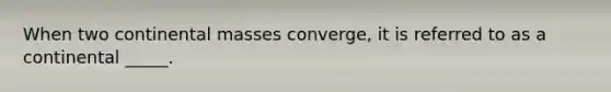 When two continental masses converge, it is referred to as a continental _____.