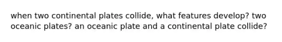 when two continental plates collide, what features develop? two oceanic plates? an oceanic plate and a continental plate collide?