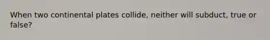When two continental plates collide, neither will subduct, true or false?