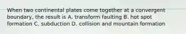 When two continental plates come together at a convergent boundary, the result is A. transform faulting B. hot spot formation C. subduction D. collision and mountain formation