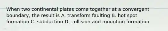When two continental plates come together at a convergent boundary, the result is A. transform faulting B. hot spot formation C. subduction D. collision and mountain formation