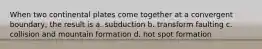 When two continental plates come together at a convergent boundary, the result is a. subduction b. transform faulting c. collision and mountain formation d. hot spot formation