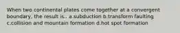 When two continental plates come together at a convergent boundary, the result is.. a.subduction b.transform faulting c.collision and mountain formation d.hot spot formation