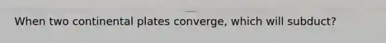 When two continental plates converge, which will subduct?