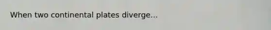 When two continental plates diverge...