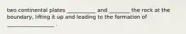 two continental plates ___________ and ________ the rock at the boundary, lifting it up and leading to the formation of __________________ .
