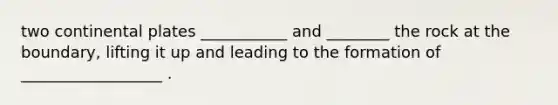 two continental plates ___________ and ________ the rock at the boundary, lifting it up and leading to the formation of __________________ .