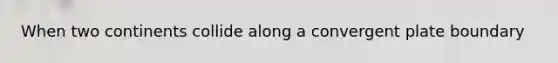 When two continents collide along a convergent plate boundary
