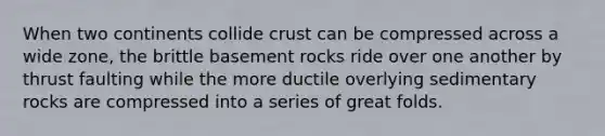 When two continents collide crust can be compressed across a wide zone, the brittle basement rocks ride over one another by thrust faulting while the more ductile overlying sedimentary rocks are compressed into a series of great folds.