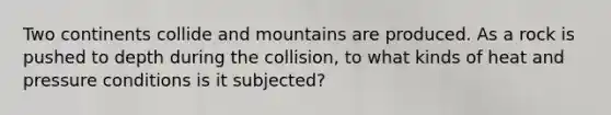 Two continents collide and mountains are produced. As a rock is pushed to depth during the collision, to what kinds of heat and pressure conditions is it subjected?