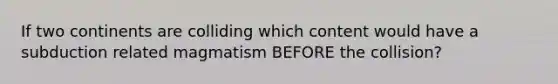 If two continents are colliding which content would have a subduction related magmatism BEFORE the collision?