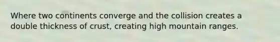 Where two continents converge and the collision creates a double thickness of crust, creating high mountain ranges.