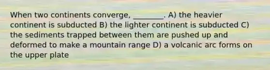 When two continents converge, ________. A) the heavier continent is subducted B) the lighter continent is subducted C) the sediments trapped between them are pushed up and deformed to make a mountain range D) a volcanic arc forms on the upper plate