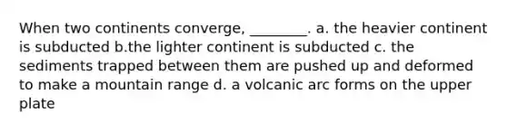 When two continents converge, ________. a. the heavier continent is subducted b.the lighter continent is subducted c. the sediments trapped between them are pushed up and deformed to make a mountain range d. a volcanic arc forms on the upper plate