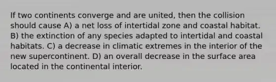 If two continents converge and are united, then the collision should cause A) a net loss of intertidal zone and coastal habitat. B) the extinction of any species adapted to intertidal and coastal habitats. C) a decrease in climatic extremes in the interior of the new supercontinent. D) an overall decrease in the surface area located in the continental interior.