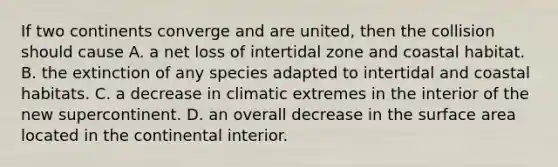 If two continents converge and are united, then the collision should cause A. a net loss of intertidal zone and coastal habitat. B. the extinction of any species adapted to intertidal and coastal habitats. C. a decrease in climatic extremes in the interior of the new supercontinent. D. an overall decrease in the surface area located in the continental interior.