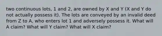 two continuous lots, 1 and 2, are owned by X and Y (X and Y do not actually possess it). The lots are conveyed by an invalid deed from Z to A, who enters lot 1 and adversely possess it. What will A claim? What will Y claim? What will X claim?