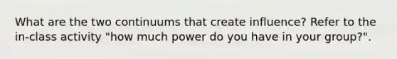 What are the two continuums that create influence? Refer to the in-class activity "how much power do you have in your group?".