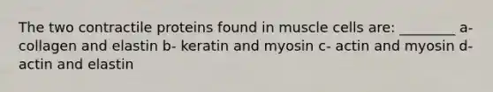 The two contractile proteins found in muscle cells are: ________ a- collagen and elastin b- keratin and myosin c- actin and myosin d- actin and elastin