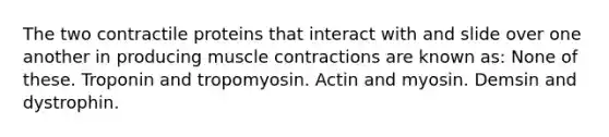 The two contractile proteins that interact with and slide over one another in producing muscle contractions are known as: None of these. Troponin and tropomyosin. Actin and myosin. Demsin and dystrophin.