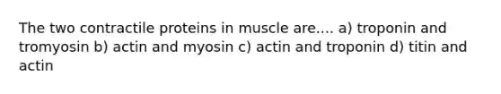 The two contractile proteins in muscle are.... a) troponin and tromyosin b) actin and myosin c) actin and troponin d) titin and actin