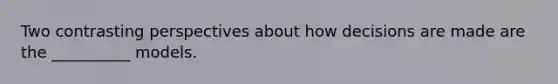 Two contrasting perspectives about how decisions are made are the __________ models.
