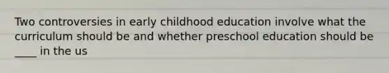 Two controversies in early childhood education involve what the curriculum should be and whether preschool education should be ____ in the us