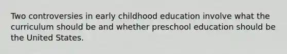 Two controversies in early childhood education involve what the curriculum should be and whether preschool education should be the United States.