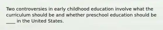 Two controversies in early childhood education involve what the curriculum should be and whether preschool education should be ____ in the United States.