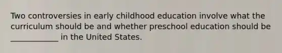 Two controversies in early childhood education involve what the curriculum should be and whether preschool education should be ____________ in the United States.