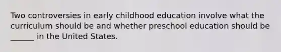 Two controversies in early childhood education involve what the curriculum should be and whether preschool education should be ______ in the United States.