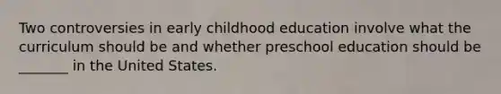 Two controversies in early childhood education involve what the curriculum should be and whether preschool education should be _______ in the United States.