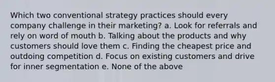 Which two conventional strategy practices should every company challenge in their marketing? a. Look for referrals and rely on word of mouth b. Talking about the products and why customers should love them c. Finding the cheapest price and outdoing competition d. Focus on existing customers and drive for inner segmentation e. None of the above